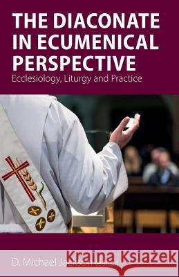 The Diaconate in Ecumenical Perspective: Ecclesiology, Liturgy and Practice D. Michael Jackson 9781789590357