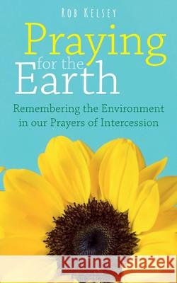 Praying for the Earth: Remembering the Environment in our Prayers of Intercession Rob Kelsey 9781789591354 Sacristy Press