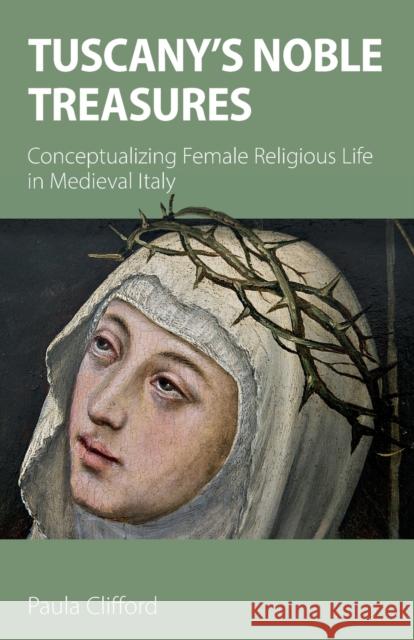 Tuscany's Noble Treasures: Conceptualizing Female Religious Life in Medieval Italy Paula Clifford 9781789592016