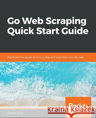 Go Web Scraping Quick Start Guide Vincent Smith 9781789615708