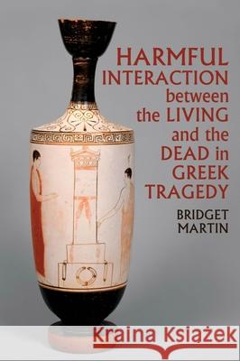 Harmful Interaction Between the Living and the Dead in Greek Tragedy Bridget Martin 9781789621501 Liverpool University Press