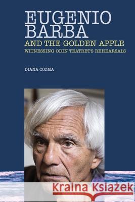 Eugenio Barba and the Golden Apple: Witnessing Odin Teatret's Rehearsals Diana Cozma 9781789632040 Choir Press