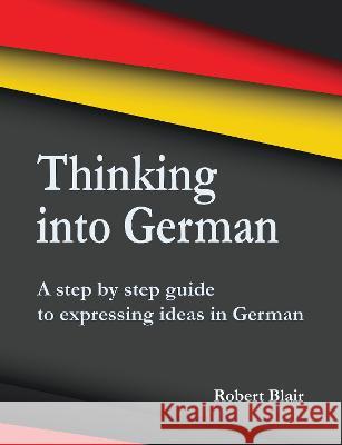 Thinking into German: A step by step guide to expressing ideas in German Robert Blair 9781789632132 The Choir Press