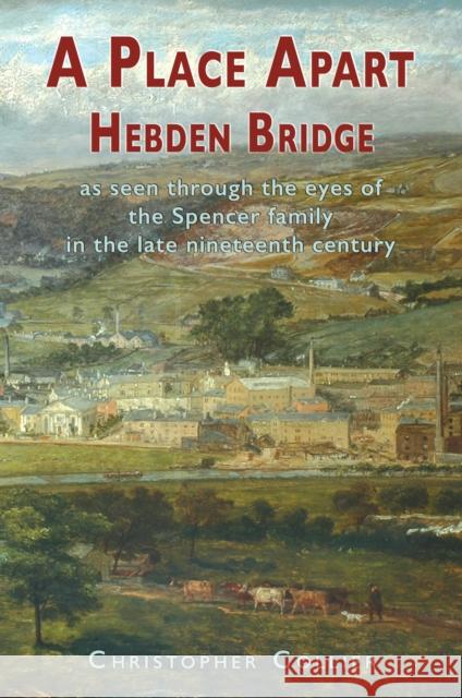 A Place Apart: Hebden Bridge as seen through the eyes of the Spencer family in the late 19th century Christopher Collier 9781789633795