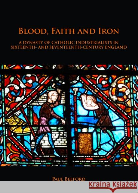 Blood, Faith and Iron: A Dynasty of Catholic Industrialists in Sixteenth- And Seventeenth-Century England Belford, Paul 9781789690682 Archaeopress Archaeology
