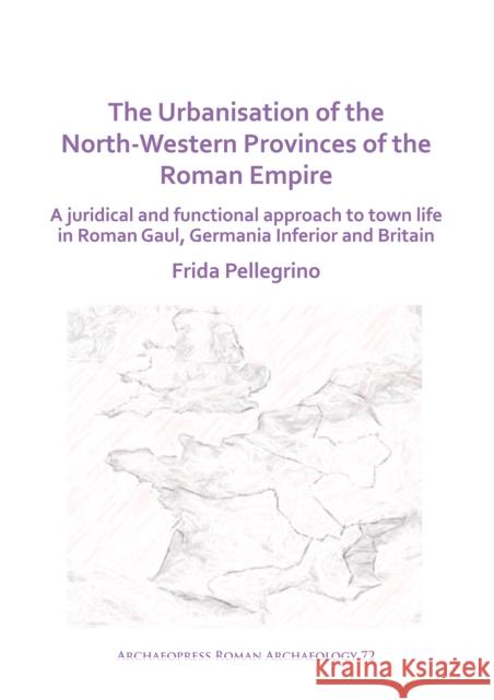 The Urbanisation of the North-Western Provinces of the Roman Empire: A Juridical and Functional Approach to Town Life in Roman Gaul, Germania Inferior Frida Pellegrino 9781789697742 Archaeopress Archaeology