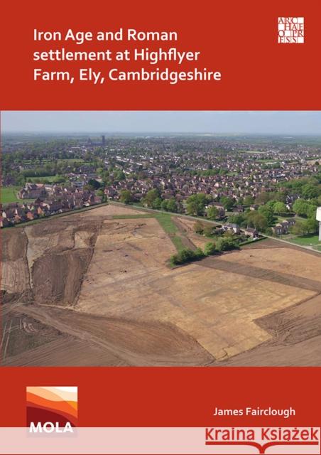Iron Age and Roman Settlement at Highflyer Farm, Ely, Cambridgeshire James Fairclough (Project Officer, MOLA    9781789698428 Archaeopress
