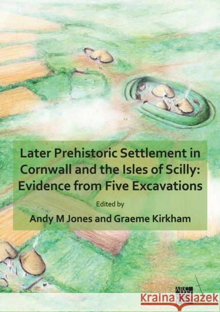 Later Prehistoric Settlement in Cornwall and the Isles of Scilly: Evidence from Five Excavations Andy M Jones, BA PhD FSA MCIfA (Principa Graeme Kirkham  9781789699579 Archaeopress