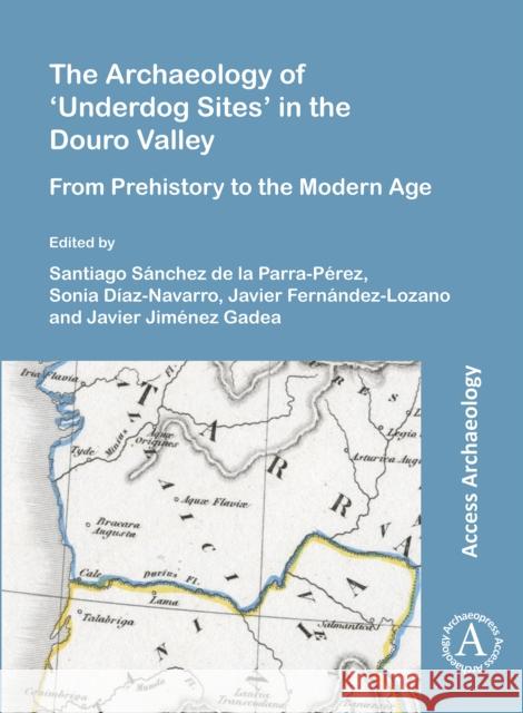 The Archaeology of 'Underdog Sites' in the Douro Valley: From Prehistory to the Modern Age Santiago Sanchez de la Parra-Perez (Pred Sonia Diaz-Navarro (Predoctoral Fellow f Javier Fernandez-Lozano 9781789699890 Archaeopress