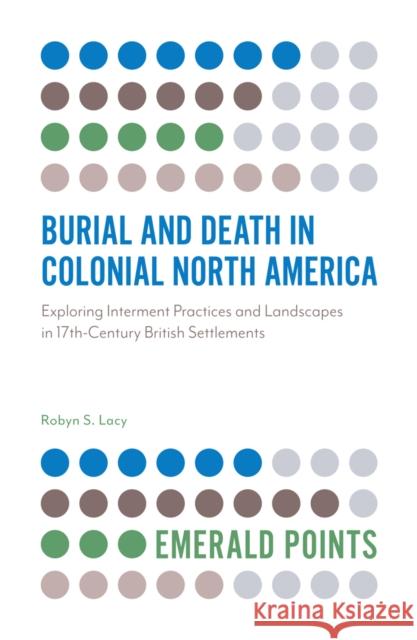 Burial and Death in Colonial North America: Exploring Interment Practices and Landscapes in 17th-Century British Settlements Robyn S. Lacy 9781789730463 Emerald Publishing Limited