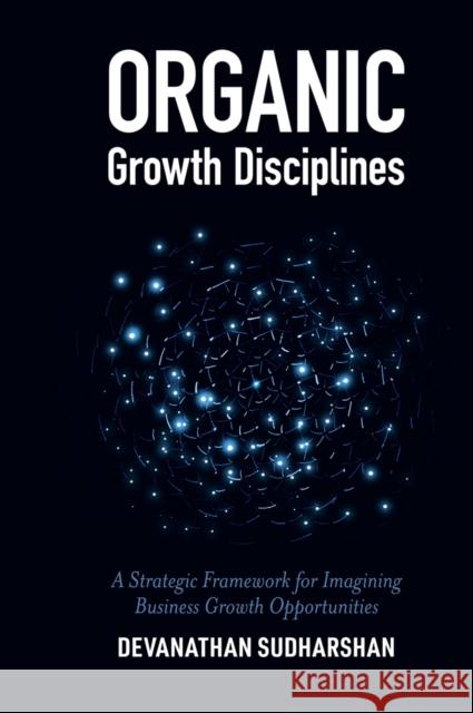 Organic Growth Disciplines: A Strategic Framework for Imagining Business Growth Opportunities Devanathan Sudharshan (University of Kentucky, USA) 9781789738766
