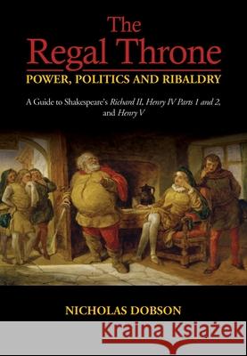 The Regal Throne: Power, Politics and Ribaldry: A Guide to Shakespeare's Richard II, Henry IV Parts 1 and 2, and Henry V Dobson, Nicholas 9781789761641 Sussex Academic Press