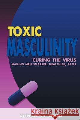 Toxic Masculinity: Curing the Virus: Making Men Smarter, Healthier, Safer Stephen M Whitehead 9781789825251 AG Books