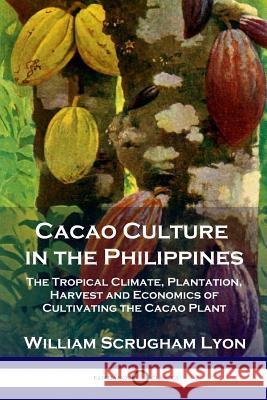 Cacao Culture in the Philippines: The Tropical Climate, Plantation, Harvest and Economics of Cultivating the Cacao Plant William Scrugham Lyon 9781789870190