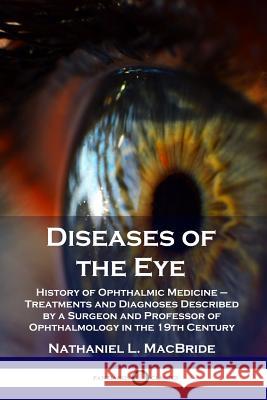 Diseases of the Eye: History of Ophthalmic Medicine - Treatments and Diagnoses Described by a Surgeon and Professor of Ophthalmology in the 19th Century Nathaniel L MacBride 9781789870794 Pantianos Classics