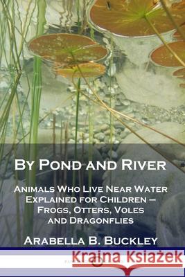 By Pond and River: Animals Who Live Near Water Explained for Children - Frogs, Otters, Voles and Dragonflies Arabella B Buckley 9781789871159 Pantianos Classics