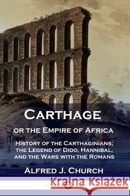 Carthage or the Empire of Africa: History of the Carthaginians; the Legend of Dido, Hannibal, and the Wars with the Romans Alfred J Church 9781789871166 Pantianos Classics