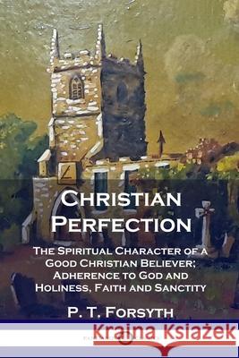 Christian Perfection: The Spiritual Character of a Good Christian Believer; Adherence to God and Holiness, Faith and Sanctity P T Forsyth 9781789871173 Pantianos Classics
