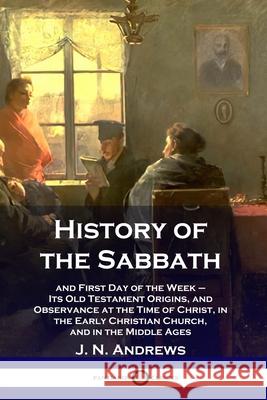 History of the Sabbath: and First Day of the Week - Its Old Testament Origins, and Observance at the Time of Christ, in the Early Christian Church, and in the Middle Ages J N Andrews 9781789871340 Pantianos Classics