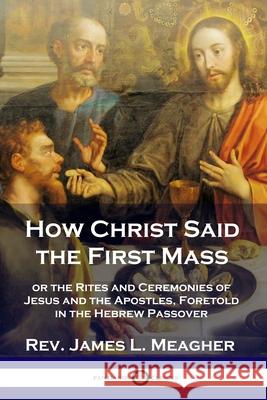 How Christ Said the First Mass: or the Rites and Ceremonies of Jesus and the Apostles, Foretold in the Hebrew Passover Rev James L. Meagher 9781789871357