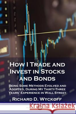 How I Trade and Invest in Stocks and Bonds: Being Some Methods Evolved and Adopted, During My Thirty-Three Years' Experience in Wall Street Richard D. Wyckoff 9781789871364
