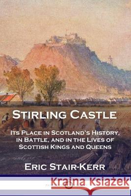 Stirling Castle: Its Place in Scotland's History, in Battle, and in the Lives of Scottish Kings and Queens Eric Stair-Kerr 9781789871784 Pantianos Classics