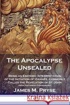 The Apocalypse Unsealed: Being an Esoteric Interpretation of the Initiation of Iôannês, Commonly Called the Revelation of St. John (New Testament Commentary) James M Pryse 9781789871845 Pantianos Classics