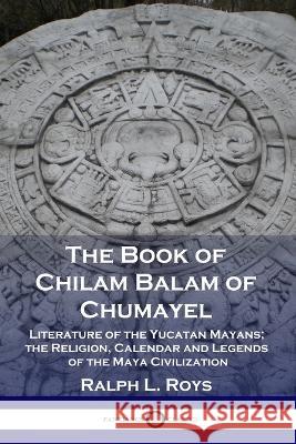 The Book of Chilam Balam of Chumayel: Literature of the Yucatan Mayans; the Religion, Calendar and Legends of the Maya Civilization Ralph L. Roys 9781789871906 Pantianos Classics