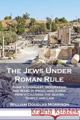 The Jews Under Roman Rule: Rome's Conquest, Occupation and Wars in Israel and Judea; How it Changed the Jewish Temple and Law William Douglas Morrison 9781789872125 Pantianos Classics