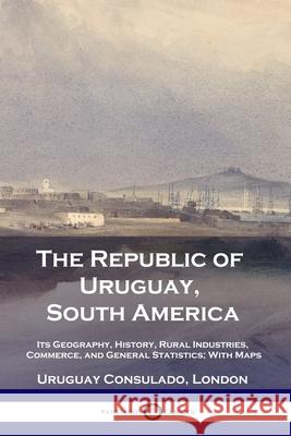 The Republic of Uruguay, South America: Its Geography, History, Rural Industries, Commerce, and General Statistics; With Maps Uruguay Consulado London 9781789873160 Pantianos Classics