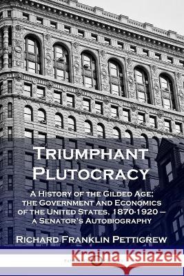 Triumphant Plutocracy: A History of the Gilded Age; the Government and Economics of the United States, 1870-1920 - a Senator's Autobiography Richard Franklin Pettigrew 9781789873214