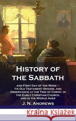 History of the Sabbath: and First Day of the Week - Its Old Testament Origins, and Observance at the Time of Christ, in the Early Christian Ch J N Andrews 9781789873702 Pantianos Classics