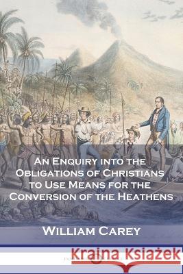 An Enquiry into the Obligations of Christians to Use Means for the Conversion of the Heathens William Carey 9781789874099
