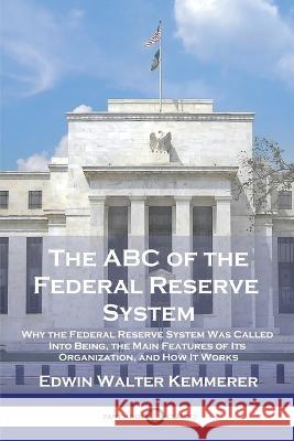 The ABC of the Federal Reserve System: Why the Federal Reserve System Was Called Into Being, the Main Features of Its Organization, and How It Works Edwin Walter Kemmerer 9781789874396 Pantianos Classics