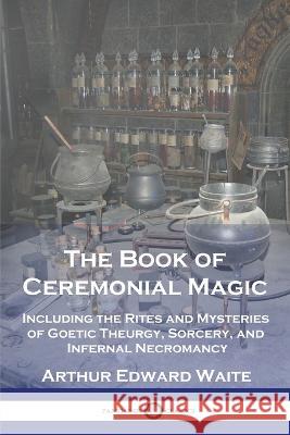 The Book of Ceremonial Magic: Including the Rites and Mysteries of Goetic Theurgy, Sorcery, and Infernal Necromancy Arthur Edward Waite 9781789874426