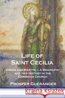 Life of Saint Cecilia, Virgin and Martyr: A Biography and Her History in the Christian Church Prosper Gu?ranger 9781789874679