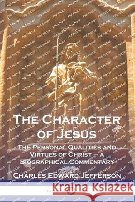 The Character of Jesus: The Personal Qualities and Virtues of Christ - a Biographical Commentary Charles Edward Jefferson 9781789874709 Pantianos Classics