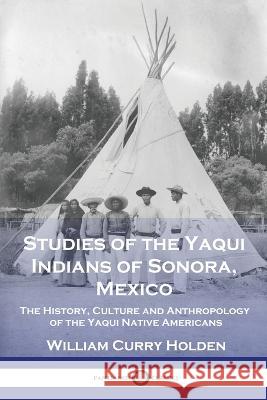 Studies of the Yaqui Indians of Sonora, Mexico: The History, Culture and Anthropology of the Yaqui Native Americans William Curry Holden 9781789874860