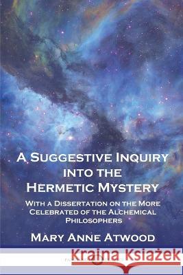 A Suggestive Inquiry Into the Hermetic Mystery: With a Dissertation on the More Celebrated of the Alchemical Philosophers Mary Anne Atwood   9781789875324 Pantianos Classics