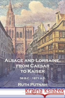 Alsace and Lorraine, from Caesar to Kaiser: 58 B.C. - 1871 A.D. Ruth Putnam 9781789875355 Pantianos Classics