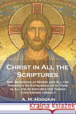 Christ in All the Scriptures: And Beginning at Moses and All the Prophets He Expounded Unto Them in All the Scriptures the Things Concerning Himself A. M. Hodgkin 9781789875430 Pantianos Classics