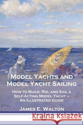 Model Yachts and Model Yacht Sailing: How to Build, Rig, and Sail a Self-Acting Model Yacht - An Illustrated Guide James E Walton   9781789875690 Pantianos Classics