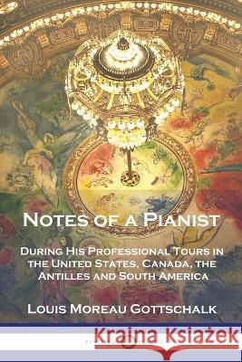 Notes of a Pianist: During His Professional Tours in the United States, Canada, the Antilles and South America Louis Moreau Gottschalk R E Peterson  9781789875706