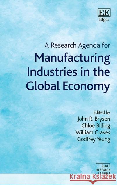 A Research Agenda for Manufacturing Industries in the Global Economy John R. Bryson, Chloe Billing, William Graves, Godfrey Yeung 9781789908503