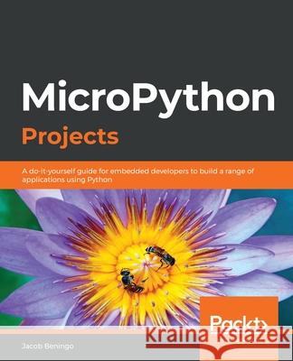 MicroPython Projects: A do-it-yourself guide for embedded developers to build a range of applications using Python Jacob Beningo 9781789958034 Packt Publishing