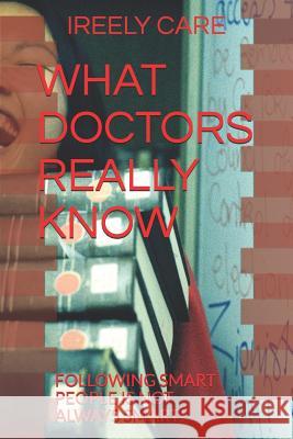 What Doctors Really Know: Following Smart People Is Not Always Smart! Ireely Care 9781790106998 Independently Published