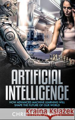 Artificial Intelligence: How Advanced Machine Learning Will Shape The Future Of Our World Christina Ahmet 9781790129751