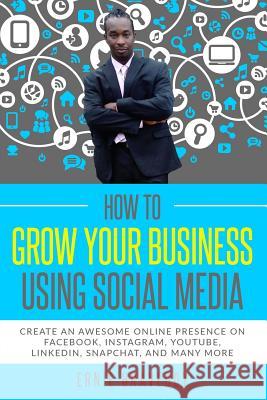 How to Grow Your Business Using Social Media Create an Awesome Online Presence on Facebook, Instagram, YouTube, LinkedIn, Snapchat, And Many More Ernie Braveboy 9781790221974 Independently Published