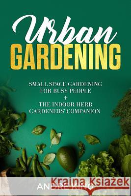 Urban Gardening: Small Space Gardening for Busy People + the Indoor Herb Gardeners' Companion Andre King 9781790223473 Independently Published