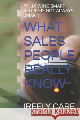 What Sales People Really Know: Following Smart People Is Not Always Smart! Ireely Care 9781790309511 Independently Published